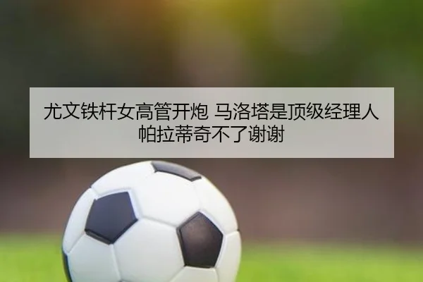 尤文铁杆女高管开炮 马洛塔是顶级经理人 帕拉蒂奇不了谢谢